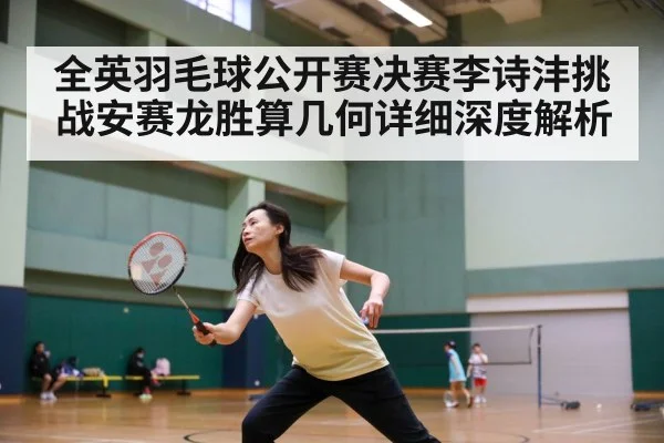 全英羽毛球公开赛决赛李诗沣挑战安赛龙胜算几何详细深度解析