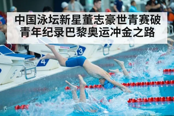 中国泳坛新星董志豪世青赛破青年纪录巴黎奥运冲金之路