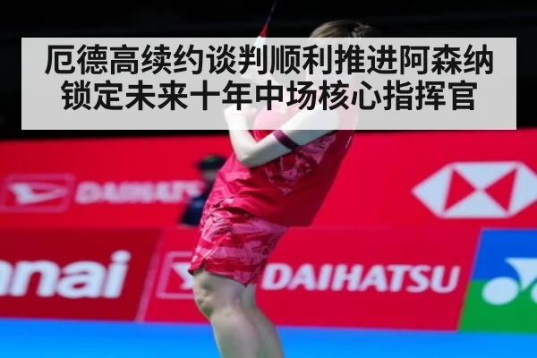 厄德高续约谈判顺利推进阿森纳锁定未来十年中场核心指挥官